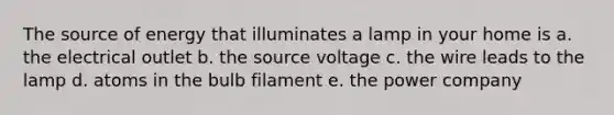 The source of energy that illuminates a lamp in your home is a. the electrical outlet b. the source voltage c. the wire leads to the lamp d. atoms in the bulb filament e. the power company