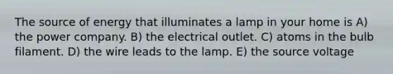 The source of energy that illuminates a lamp in your home is A) the power company. B) the electrical outlet. C) atoms in the bulb filament. D) the wire leads to the lamp. E) the source voltage