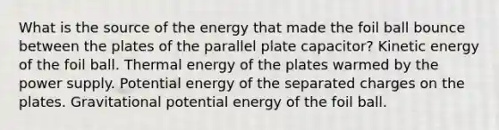 What is the source of the energy that made the foil ball bounce between the plates of the parallel plate capacitor? Kinetic energy of the foil ball. Thermal energy of the plates warmed by the power supply. Potential energy of the separated charges on the plates. Gravitational potential energy of the foil ball.