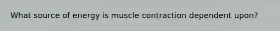 What source of energy is muscle contraction dependent upon?