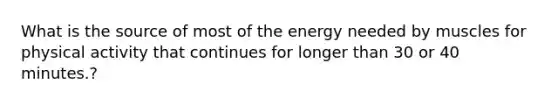 What is the source of most of the energy needed by muscles for physical activity that continues for longer than 30 or 40 minutes.?