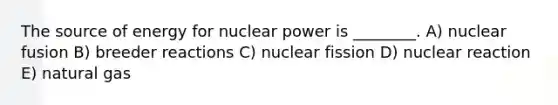 The source of energy for nuclear power is ________. A) nuclear fusion B) breeder reactions C) nuclear fission D) nuclear reaction E) natural gas