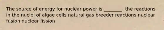 The source of energy for nuclear power is ________. the reactions in the nuclei of algae cells natural gas breeder reactions nuclear fusion nuclear fission