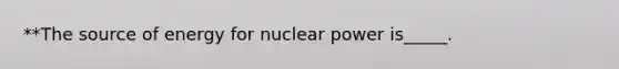 **The source of energy for nuclear power is_____.