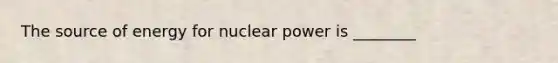 The source of energy for nuclear power is ________