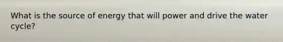 What is the source of energy that will power and drive the water cycle?