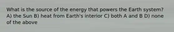 What is the source of the energy that powers the Earth system? A) the Sun B) heat from Earth's interior C) both A and B D) none of the above