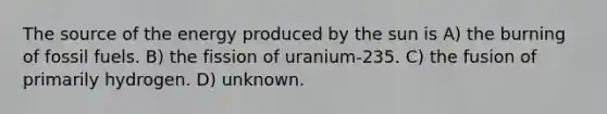 The source of the energy produced by the sun is A) the burning of fossil fuels. B) the fission of uranium-235. C) the fusion of primarily hydrogen. D) unknown.