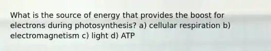 What is the source of energy that provides the boost for electrons during photosynthesis? a) cellular respiration b) electromagnetism c) light d) ATP