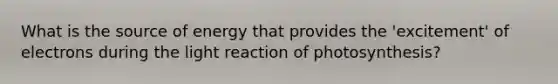 What is the source of energy that provides the 'excitement' of electrons during the light reaction of photosynthesis?