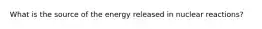 What is the source of the energy released in nuclear reactions?