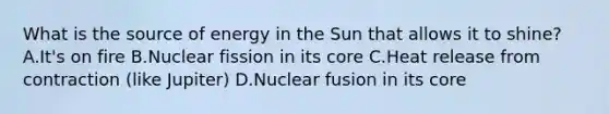 What is the source of energy in the Sun that allows it to shine? A.It's on fire B.Nuclear fission in its core C.Heat release from contraction (like Jupiter) D.Nuclear fusion in its core