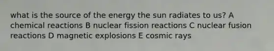 what is the source of the energy the sun radiates to us? A <a href='https://www.questionai.com/knowledge/kc6NTom4Ep-chemical-reactions' class='anchor-knowledge'>chemical reactions</a> B nuclear fission reactions C nuclear fusion reactions D magnetic explosions E cosmic rays