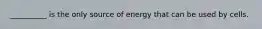 __________ is the only source of energy that can be used by cells.