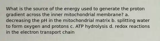 What is the source of the energy used to generate the proton gradient across the inner mitochondrial membrane? a. decreasing the pH in the mitochondrial matrix b. splitting water to form oxygen and protons c. ATP hydrolysis d. redox reactions in <a href='https://www.questionai.com/knowledge/k57oGBr0HP-the-electron-transport-chain' class='anchor-knowledge'>the electron transport chain</a>