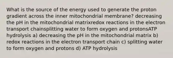 What is the source of the energy used to generate the proton gradient across the inner mitochondrial membrane? decreasing the pH in the mitochondrial matrixredox reactions in the electron transport chainsplitting water to form oxygen and protonsATP hydrolysis a) decreasing the pH in the mitochondrial matrix b) redox reactions in the electron transport chain c) splitting water to form oxygen and protons d) ATP hydrolysis