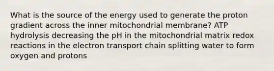 What is the source of the energy used to generate the proton gradient across the inner mitochondrial membrane? ATP hydrolysis decreasing the pH in the mitochondrial matrix redox reactions in the electron transport chain splitting water to form oxygen and protons