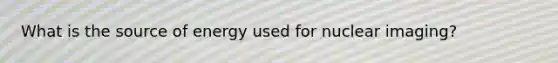 What is the source of energy used for nuclear imaging?