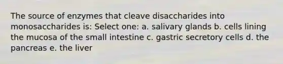 The source of enzymes that cleave disaccharides into monosaccharides is: Select one: a. salivary glands b. cells lining the mucosa of the small intestine c. gastric secretory cells d. the pancreas e. the liver