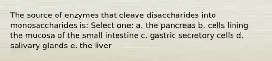 The source of enzymes that cleave disaccharides into monosaccharides is: Select one: a. the pancreas b. cells lining the mucosa of the small intestine c. gastric secretory cells d. salivary glands e. the liver