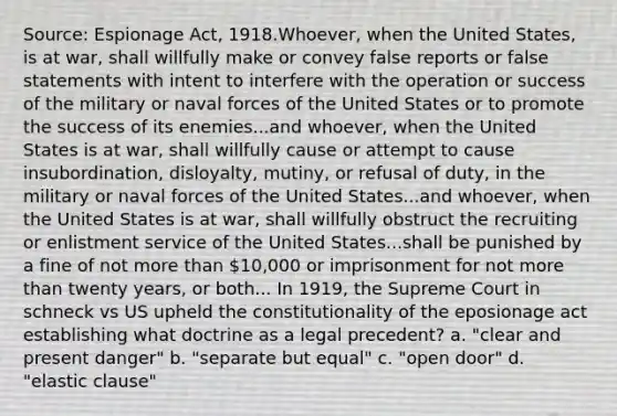 Source: Espionage Act, 1918.Whoever, when the United States, is at war, shall willfully make or convey false reports or false statements with intent to interfere with the operation or success of the military or naval forces of the United States or to promote the success of its enemies...and whoever, when the United States is at war, shall willfully cause or attempt to cause insubordination, disloyalty, mutiny, or refusal of duty, in the military or naval forces of the United States...and whoever, when the United States is at war, shall willfully obstruct the recruiting or enlistment service of the United States...shall be punished by a fine of not more than 10,000 or imprisonment for not more than twenty years, or both... In 1919, the Supreme Court in schneck vs US upheld the constitutionality of the eposionage act establishing what doctrine as a legal precedent? a. "clear and present danger" b. "separate but equal" c. "open door" d. "elastic clause"