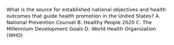 What is the source for established national objectives and health outcomes that guide health promotion in the United States? A. National Prevention Counsel B. Healthy People 2020 C. The Millennium Development Goals D. World Health Organization (WHO)