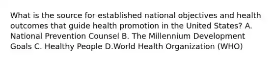 What is the source for established national objectives and health outcomes that guide health promotion in the United States? A. National Prevention Counsel B. The Millennium Development Goals C. Healthy People D.World Health Organization (WHO)