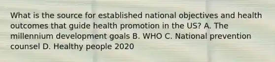 What is the source for established national objectives and health outcomes that guide health promotion in the US? A. The millennium development goals B. WHO C. National prevention counsel D. Healthy people 2020