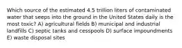 Which source of the estimated 4.5 trillion liters of contaminated water that seeps into the ground in the United States daily is the most toxic? A) agricultural fields B) municipal and industrial landfills C) septic tanks and cesspools D) surface impoundments E) waste disposal sites