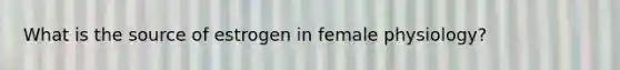 What is the source of estrogen in female physiology?