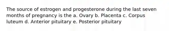 The source of estrogen and progesterone during the last seven months of pregnancy is the a. Ovary b. Placenta c. Corpus luteum d. Anterior pituitary e. Posterior pituitary