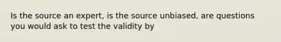 Is the source an expert, is the source unbiased, are questions you would ask to test the validity by