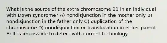 What is the source of the extra chromosome 21 in an individual with Down syndrome? A) nondisjunction in the mother only B) nondisjunction in the father only C) duplication of the chromosome D) nondisjunction or translocation in either parent E) It is impossible to detect with current technology.