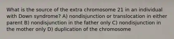 What is the source of the extra chromosome 21 in an individual with Down syndrome? A) nondisjunction or translocation in either parent B) nondisjunction in the father only C) nondisjunction in the mother only D) duplication of the chromosome