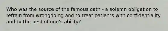 Who was the source of the famous oath - a solemn obligation to refrain from wrongdoing and to treat patients with confidentiality and to the best of one's ability?