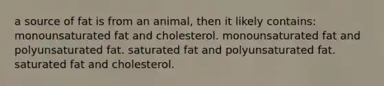 a source of fat is from an animal, then it likely contains: monounsaturated fat and cholesterol. monounsaturated fat and polyunsaturated fat. saturated fat and polyunsaturated fat. saturated fat and cholesterol.