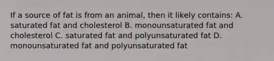 If a source of fat is from an animal, then it likely contains: A. saturated fat and cholesterol B. monounsaturated fat and cholesterol C. saturated fat and polyunsaturated fat D. monounsaturated fat and polyunsaturated fat