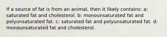 If a source of fat is from an animal, then it likely contains: a: saturated fat and cholesterol. b: monounsaturated fat and polyunsaturated fat. c: saturated fat and polyunsaturated fat. d: monounsaturated fat and cholesterol.