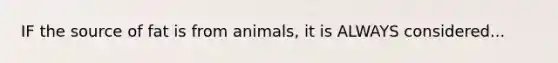 IF the source of fat is from animals, it is ALWAYS considered...