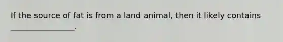 If the source of fat is from a land animal, then it likely contains ________________.