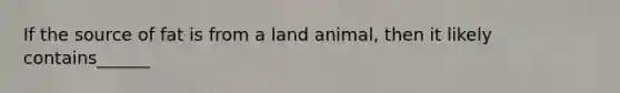 If the source of fat is from a land animal, then it likely contains______