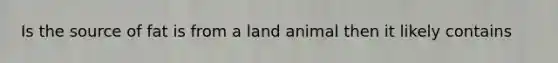 Is the source of fat is from a land animal then it likely contains