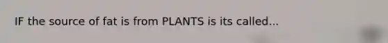 IF the source of fat is from PLANTS is its called...