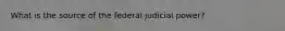 What is the source of the federal judicial power?