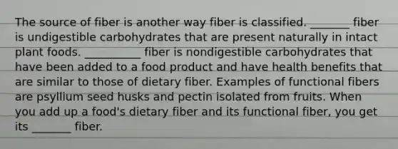 The source of fiber is another way fiber is classified. _______ fiber is undigestible carbohydrates that are present naturally in intact plant foods. __________ fiber is nondigestible carbohydrates that have been added to a food product and have health benefits that are similar to those of dietary fiber. Examples of functional fibers are psyllium seed husks and pectin isolated from fruits. When you add up a food's dietary fiber and its functional fiber, you get its _______ fiber.