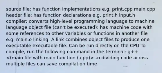 source file: has function implementations e.g. print.cpp main.cpp header file: has function declarations e.g. print.h input.h compiler: converts high-level programming language to machine language object file (can't be executed): has machine code with some references to other variables or functions in another file e.g. main.o linking: A link combines object files to produce one executable executable file: Can be run directly on the CPU To compile, run the following command in the terminal: g++ -o dividing code across multiple files can save compilation time