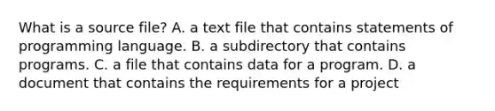 What is a source file? A. a text file that contains statements of programming language. B. a subdirectory that contains programs. C. a file that contains data for a program. D. a document that contains the requirements for a project