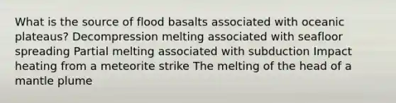 What is the source of flood basalts associated with oceanic plateaus? Decompression melting associated with seafloor spreading Partial melting associated with subduction Impact heating from a meteorite strike The melting of the head of a mantle plume