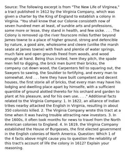 Source: The following excerpt is from "The New Life of Virginea," a tract published in 1612 by the Virginia Company, which was given a charter by the King of England to establish a colony in Virginia. "You shall know that our Colonie consisteth now of seven hundred men at least, of sundrie arts and professions, some more or lesse, they stand in health, and few sicke. . . . The Colony is removed up the river fourscore miles further beyond James towne to a place of higher ground, strong and defencible by nature, a good aire, wholesome and cleere (unlike the marsh seate at James towne) with fresh and plentie of water springs, much faire and open grounds freed from woods, and wood enough at hand. Being thus invited, here they pitch, the spade men fell to digging, the brick men burnt their bricks, the company cut down wood, the Carpenters fell to squaring out, the Sawyers to sawing, the Souldier to fortifying, and every man to somewhat. And . . . here they have built competent and decent houses, the first storie all of bricks, that every man may have his lodging and dwelling place apart by himselfe, with a sufficient quantitie of ground alotted thereto for his orchard and garden to plant at his pleasure, and for his own use. . . ." Additional facts related to the Virginia Company: 1. In 1622, an alliance of Indian tribes nearby attacked the English in Virginia, resulting in about 350 colonists killed. 2. The Virginia Company wrote this tract at a time when it was having trouble attracting new investors. 3. In the 1600s, it often took months for news to travel from the North American colonies to England. 4. In 1619, the Virginia Company established the House of Burgesses, the first elected government in the English colonies of North America. Question: Which 1 of the 4 facts above might cause you to question the reliability of this tract's account of life the colony in 1612? Explain your reasoning.