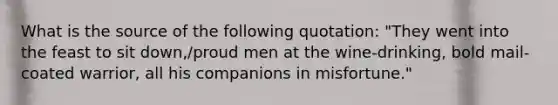 What is the source of the following quotation: "They went into the feast to sit down,/proud men at the wine-drinking, bold mail-coated warrior, all his companions in misfortune."